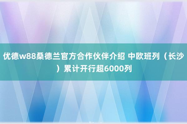 优德w88桑德兰官方合作伙伴介绍 中欧班列（长沙）累计开行超6000列