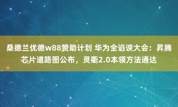 桑德兰优德w88赞助计划 华为全谄谀大会：昇腾芯片道路图公布，灵衢2.0本领方法通达