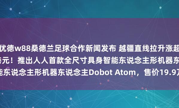 优德w88桑德兰足球合作新闻发布 越疆直线拉升涨超12%，股价报58.55港元！推出人人首款全尺寸具身智能东说念主形机器东说念主Dobot Atom，售价19.9万元起