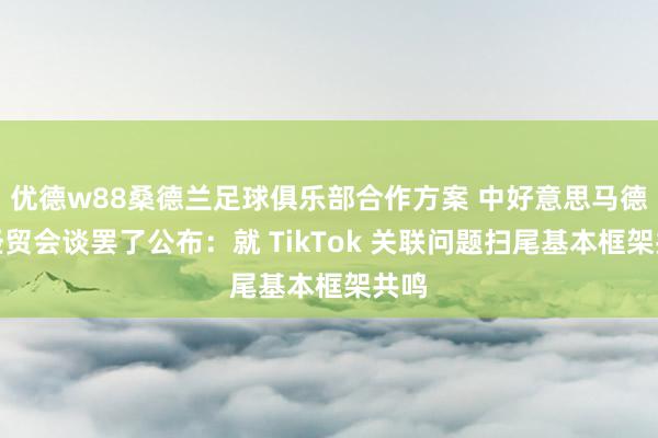 优德w88桑德兰足球俱乐部合作方案 中好意思马德里经贸会谈罢了公布：就 TikTok 关联问题扫尾基本框架共鸣