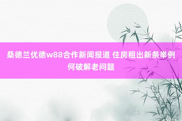 桑德兰优德w88合作新闻报道 住房租出新条举例何破解老问题