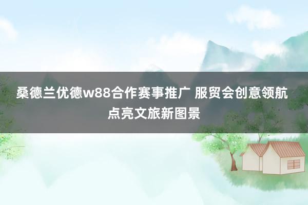 桑德兰优德w88合作赛事推广 服贸会创意领航 点亮文旅新图景