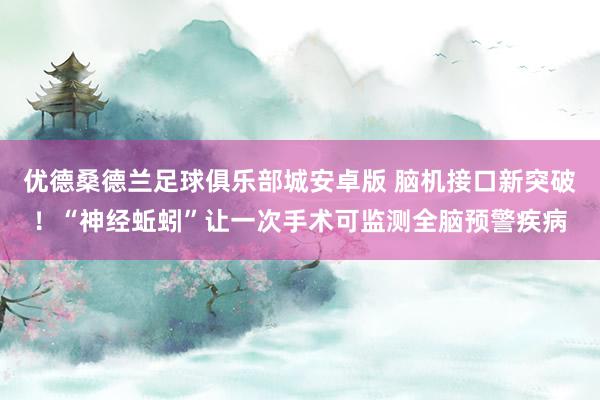 优德桑德兰足球俱乐部城安卓版 脑机接口新突破！“神经蚯蚓”让一次手术可监测全脑预警疾病