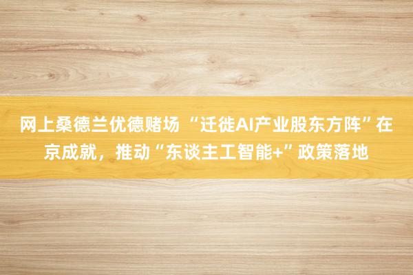 网上桑德兰优德赌场 “迁徙AI产业股东方阵”在京成就，推动“东谈主工智能+”政策落地