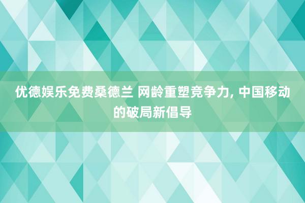优德娱乐免费桑德兰 网龄重塑竞争力, 中国移动的破局新倡导