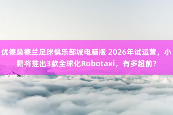 优德桑德兰足球俱乐部城电脑版 2026年试运营，小鹏将推出3款全球化Robotaxi，有多超前？